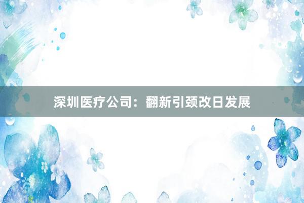 深圳医疗公司:翻新引颈改日发展
